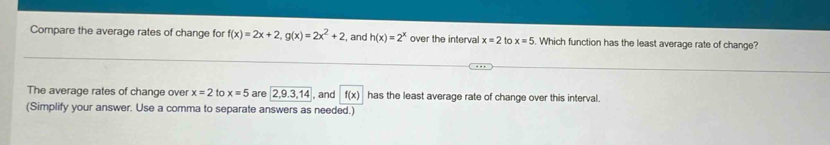 compare the average rates of change for f(x)=2x + 2, g(x)=2x² + 2, and h(x)=2^x over the interval x = 2 to x = 5. which function has the least average rate of change? the average rates of change over x = 2 to x = 5 are 2,9.3,14, and f(x) has the least average rate of change over this interval. (simplify your answer. use a comma to separate answers as needed.)