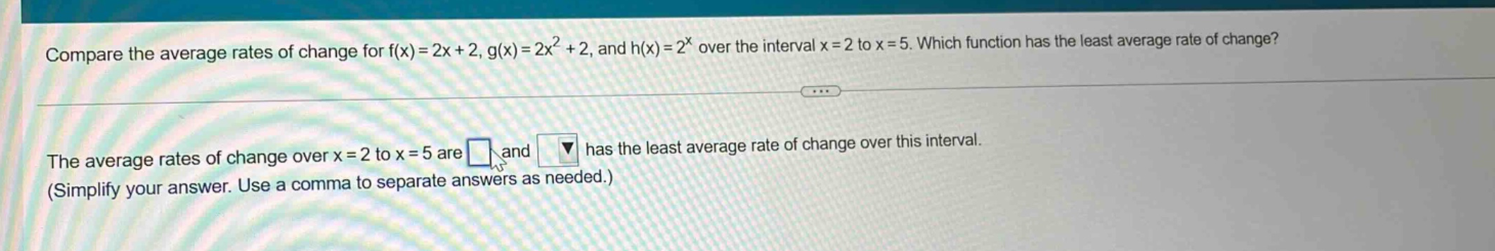 compare the average rates of change for f(x)=2x + 2, g(x)=2x² + 2, and h(x)=2^x over the interval x = 2 to x = 5. which function has the least average rate of change? the average rates of change over x = 2 to x = 5 are and has the least average rate of change over this interval. (simplify your answer. use a comma to separate answers as needed.)