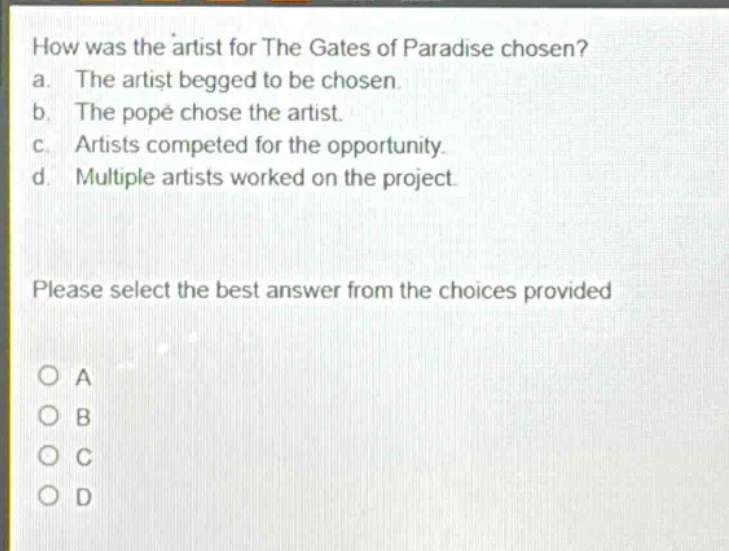 how was the artist for the gates of paradise chosen? a. the artist begged to be chosen. b. the pope chose the artist. c. artists competed for the opportunity. d. multiple artists worked on the project. please select the best answer from the choices provided