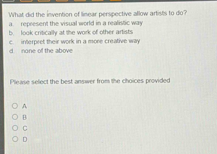 what did the invention of linear perspective allow artists to do? a. represent the visual world in a realistic way b. look critically at the work of other artists c. interpret their work in a more creative way d. none of the above please select the best answer from the choices provided