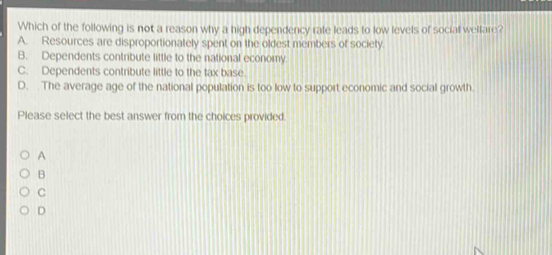which of the following is not a reason why a high dependency rate leads to low levels of social welfare? a. resources are disproportionately spent on the oldest members of society. b. dependents contribute little to the national economy. c. dependents contribute little to the tax base. d. the average age of the national population is too low to support economic and social growth. please select the best answer from the choices provided. o a o b o c o d