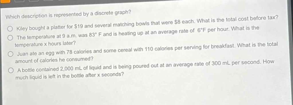 which description is represented by a discrete graph?\nkiley bought a platter for $19 and several matching bowls that were $8 each. what is the total cost before tax?\nthe temperature at 9 a.m. was 83°f and is heating up at an average rate of 6°f per hour. what is the temperature x hours later?\njuan ate an egg with 78 calories and some cereal with 110 calories per serving for breakfast. what is the total amount of calories he consumed?\na bottle contained 2,000 ml of liquid and is being poured out at an average rate of 300 ml per second. how much liquid is left in the bottle after x seconds?