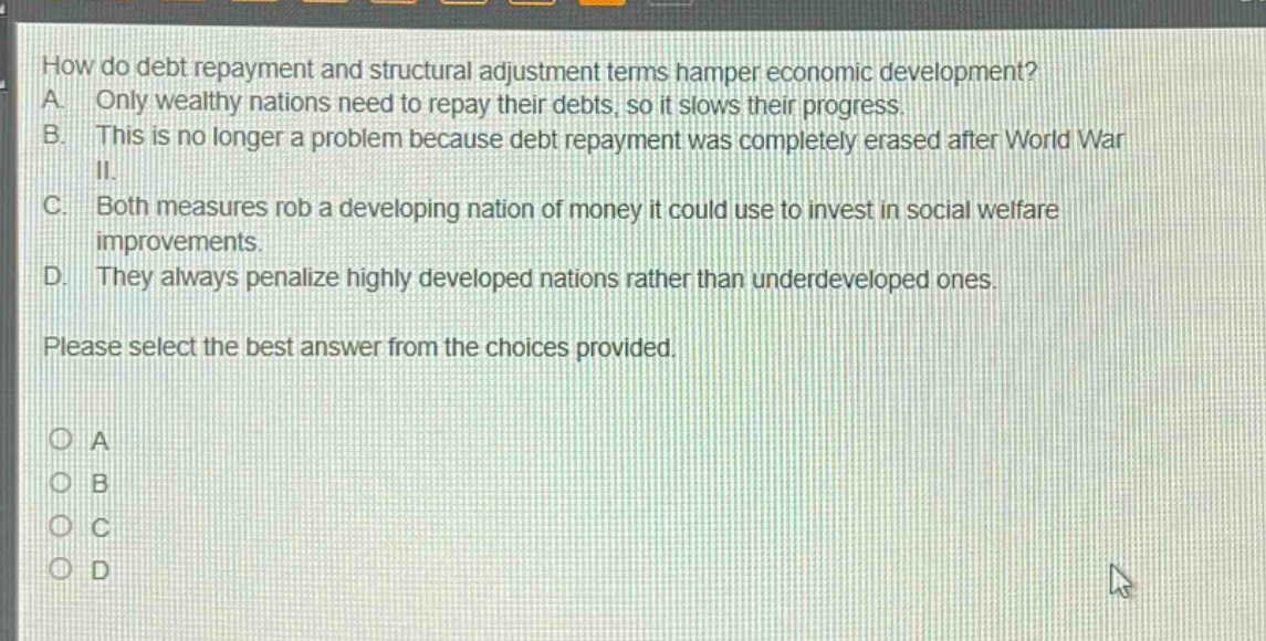 how do debt repayment and structural adjustment terms hamper economic development? a. only wealthy nations need to repay their debts, so it slows their progress. b. this is no longer a problem because debt repayment was completely erased after world war ii. c. both measures rob a developing nation of money it could use to invest in social welfare improvements. d. they always penalize highly developed nations rather than underdeveloped ones. please select the best answer from the choices provided. o a o b o c o d