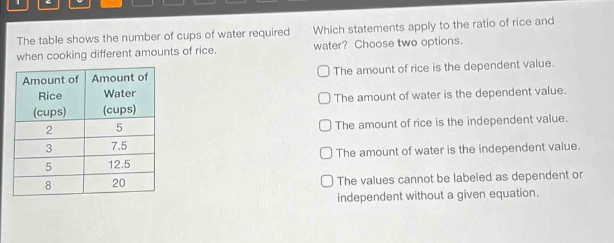 the table shows the number of cups of water required when cooking different amounts of rice. amount of rice (cups) amount of water (cups) 2 5 3 7.5 5 12.5 8 20 which statements apply to the ratio of rice and water? choose two options. the amount of rice is the dependent value. the amount of water is the dependent value. the amount of rice is the independent value. the amount of water is the independent value. the values cannot be labeled as dependent or independent without a given equation.