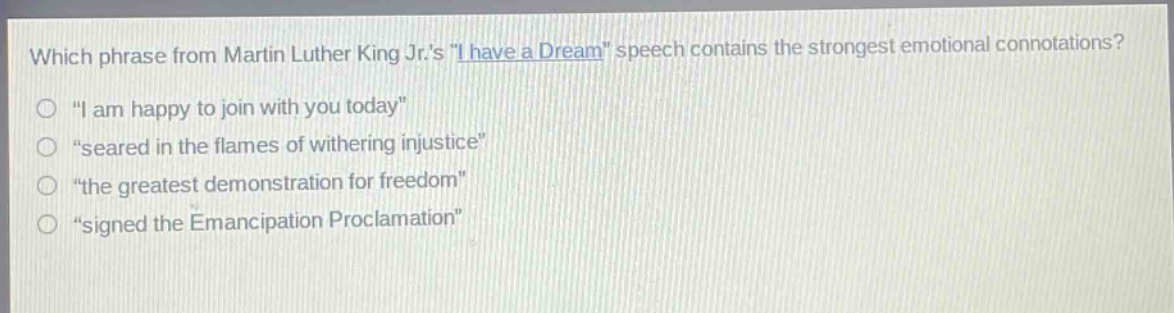 which phrase from martin luther king jr.s \i have a dream\ speech contains the strongest emotional connotations?\n“ i am happy to join with you today”\n“seared in the flames of withering injustice”\n“the greatest demonstration for freedom”\n“signed the emancipation proclamation”