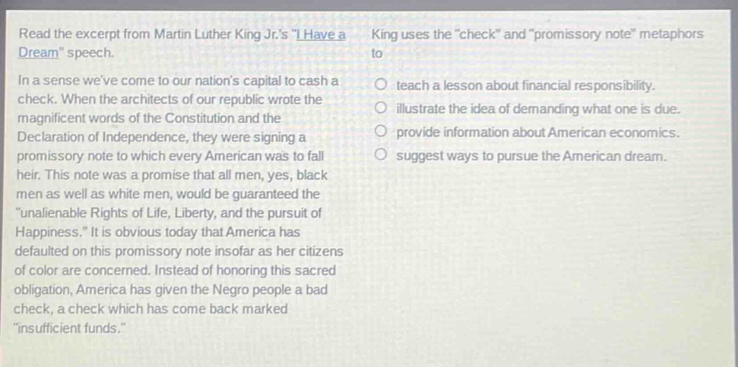 read the excerpt from martin luther king jr.s \i have a dream\ speech. in a sense weve come to our nations capital to cash a check. when the architects of our republic wrote the magnificent words of the constitution and the declaration of independence, they were signing a promissory note to which every american was to fall heir. this note was a promise that all men, yes, black men as well as white men, would be guaranteed the \unalienable rights of life, liberty, and the pursuit of happiness.\ it is obvious today that america has defaulted on this promissory note insofar as her citizens of color are concerned. instead of honoring this sacred obligation, america has given the negro people a bad check, a check which has come back marked \insufficient funds.\ king uses the \check\ and \promissory note\ metaphors to teach a lesson about financial responsibility. illustrate the idea of demanding what one is due. provide information about american economics. suggest ways to pursue the american dream.