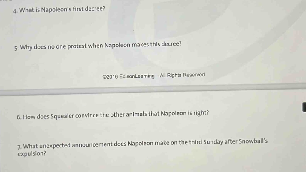 4. what is napoleons first decree? 5. why does no one protest when napoleon makes this decree? ©2016 edisonlearning - all rights reserved 6. how does squealer convince the other animals that napoleon is right? 7. what unexpected announcement does napoleon make on the third sunday after snowballs expulsion?