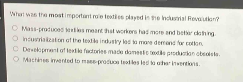 what was the most important role textiles played in the industrial revolution?\nmass - produced textiles meant that workers had more and better clothing.\nindustrialization of the textile industry led to more demand for cotton.\ndevelopment of textile factories made domestic textile production obsolete.\nmachines invented to mass - produce textiles led to other inventions.