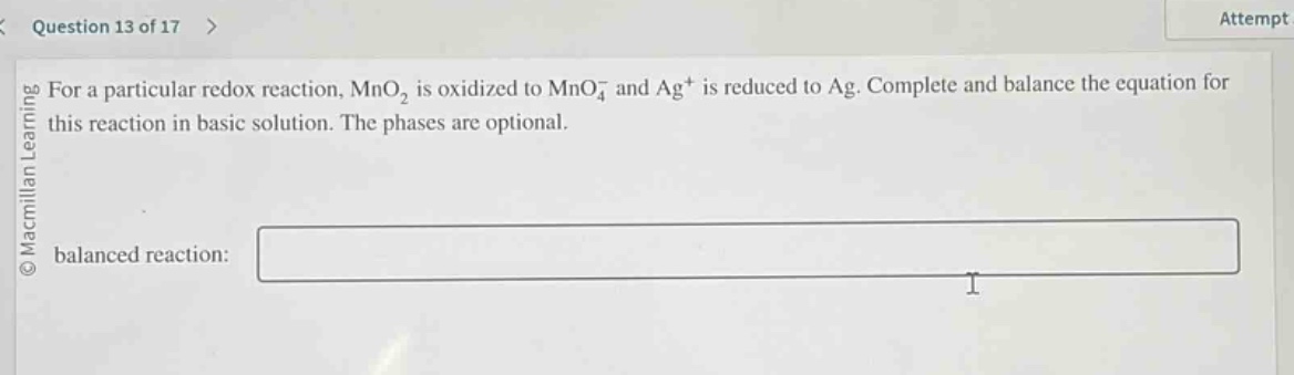 question 13 of 17 > attempt for a particular redox reaction, mno₂ is oxidized to mno₄⁻ and ag⁺ is reduced to ag. complete and balance the equation for this reaction in basic solution. the phases are optional. balanced reaction: