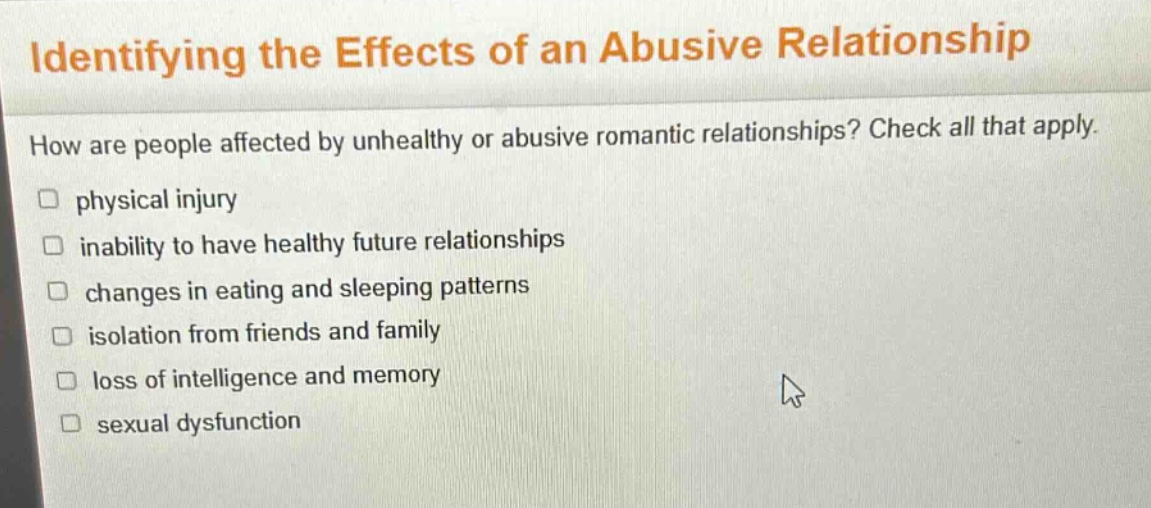 identifying the effects of an abusive relationship\nhow are people affected by unhealthy or abusive romantic relationships? check all that apply.\nphysical injury\ninability to have healthy future relationships\nchanges in eating and sleeping patterns\nisolation from friends and family\nloss of intelligence and memory\nsexual dysfunction