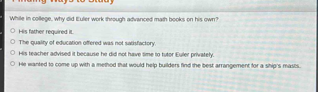 while in college, why did euler work through advanced math books on his own?\no his father required it.\no the quality of education offered was not satisfactory.\no his teacher advised it because he did not have time to tutor euler privately.\no he wanted to come up with a method that would help builders find the best arrangement for a ships masts.