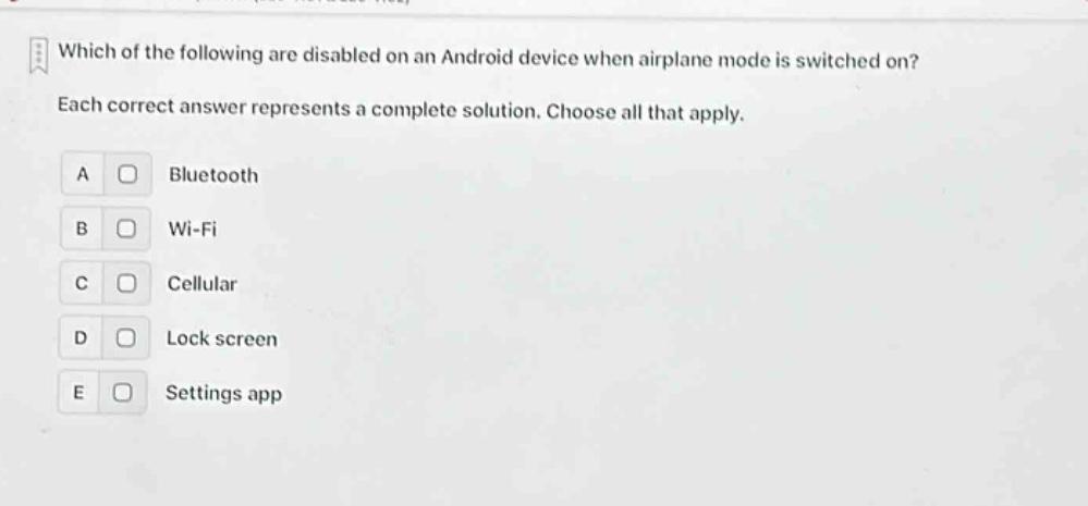 which of the following are disabled on an android device when airplane mode is switched on? each correct answer represents a complete solution. choose all that apply. a bluetooth b wi - fi c cellular d lock screen e settings app
