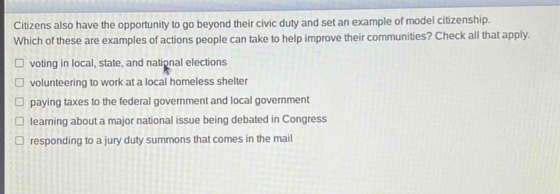 citizens also have the opportunity to go beyond their civic duty and set an example of model citizenship. which of these are examples of actions people can take to help improve their communities? check all that apply. voting in local, state, and national elections volunteering to work at a local homeless shelter paying taxes to the federal government and local government learning about a major national issue being debated in congress responding to a jury duty summons that comes in the mail