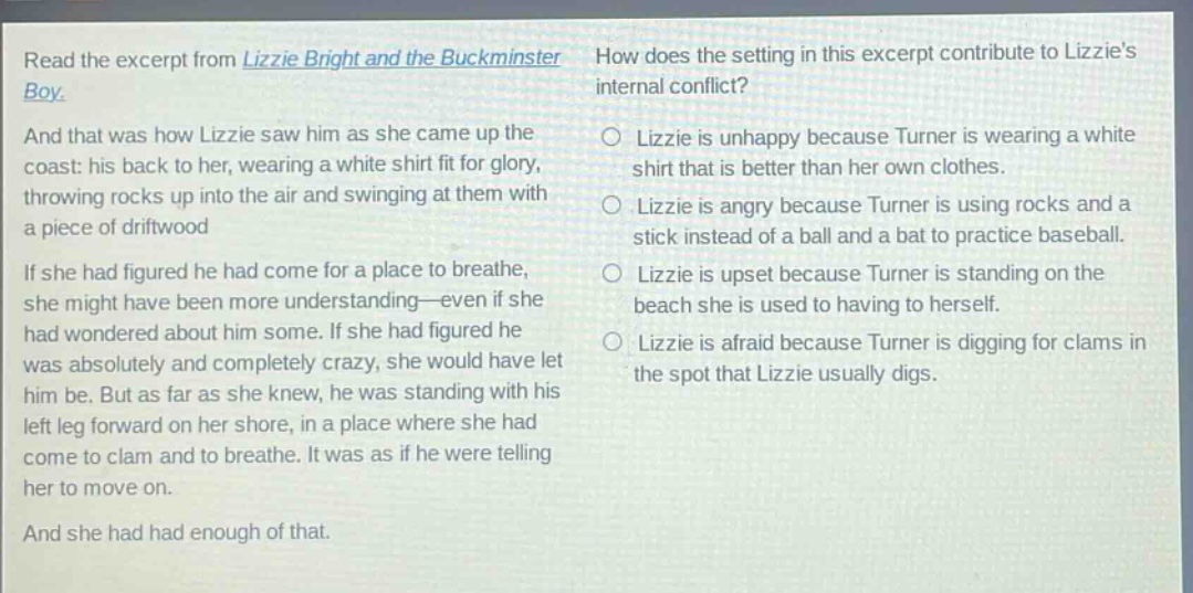 read the excerpt from lizzie bright and the buckminster boy. and that was how lizzie saw him as she came up the coast: his back to her, wearing a white shirt fit for glory, throwing rocks up into the air and swinging at them with a piece of driftwood. if she had figured he had come for a place to breathe, she might have been more understanding—even if she had wondered about him some. if she had figured he was absolutely and completely crazy, she would have let him be. but as far as she knew, he was standing with his left leg forward on her shore, in a place where she had come to clam and to breathe. it was as if he were telling her to move on. and she had had enough of that. how does the setting in this excerpt contribute to lizzies internal conflict? lizzie is unhappy because turner is wearing a white shirt that is better than her own clothes. lizzie is angry because turner is using rocks and a stick instead of a ball and a bat to practice baseball. lizzie is upset because turner is standing on the beach she is used to having to herself. lizzie is afraid because turner is digging for clams in the spot that lizzie usually digs.