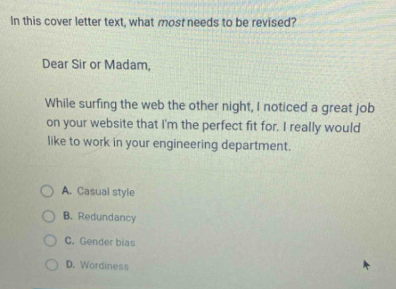 in this cover letter text, what most needs to be revised?\ndear sir or madam,\nwhile surfing the web the other night, i noticed a great job on your website that im the perfect fit for. i really would like to work in your engineering department.\na. casual style\nb. redundancy\nc. gender bias\nd. wordiness