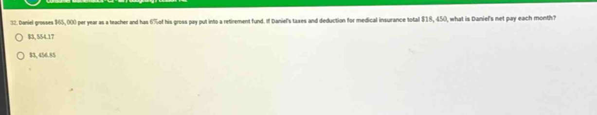 32. daniel grosses $65,000 per year as a teacher and has 6% of his gross pay put into a retirement fund. if daniels taxes and deduction for medical insurance total $18,450, what is daniels net pay each month? $3,554.17 $3,456.85