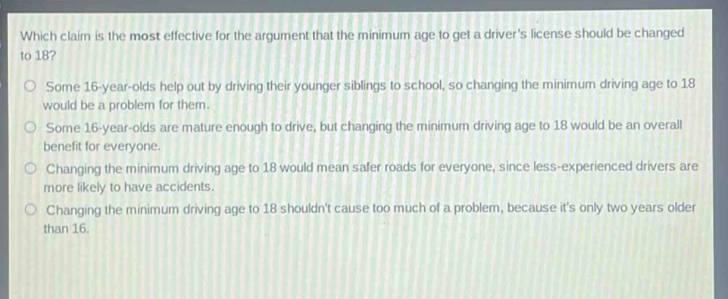 which claim is the most effective for the argument that the minimum age to get a drivers license should be changed to 18?\no some 16 - year - olds help out by driving their younger siblings to school, so changing the minimum driving age to 18 would be a problem for them.\no some 16 - year - olds are mature enough to drive, but changing the minimum driving age to 18 would be an overall benefit for everyone.\no changing the minimum driving age to 18 would mean safer roads for everyone, since less - experienced drivers are more likely to have accidents.\no changing the minimum driving age to 18 shouldnt cause too much of a problem, because its only two years older than 16.