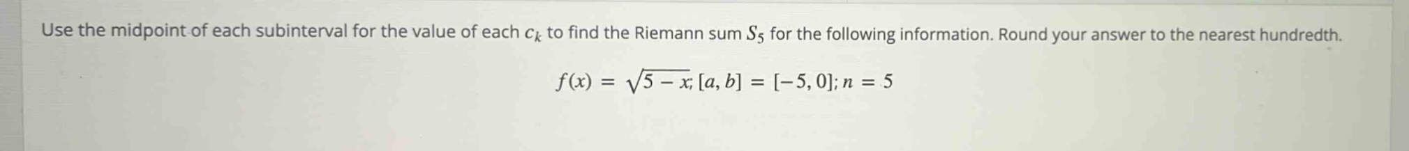 use the midpoint of each subinterval for the value of each ck to find the riemann sum s5 for the following information. round your answer to the nearest hundredth. f(x) = √(5 - x); a, b = -5, 0; n = 5
