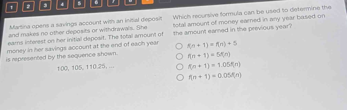 martina opens a savings account with an initial deposit and makes no other deposits or withdrawals. she earns interest on her initial deposit. the total amount of money in her savings account at the end of each year is represented by the sequence shown. 100, 105, 110.25, ... which recursive formula can be used to determine the total amount of money earned in any year based on the amount earned in the previous year? f(n + 1) = f(n) + 5 f(n + 1) = 5f(n) f(n + 1) = 1.05f(n) f(n + 1) = 0.05f(n)