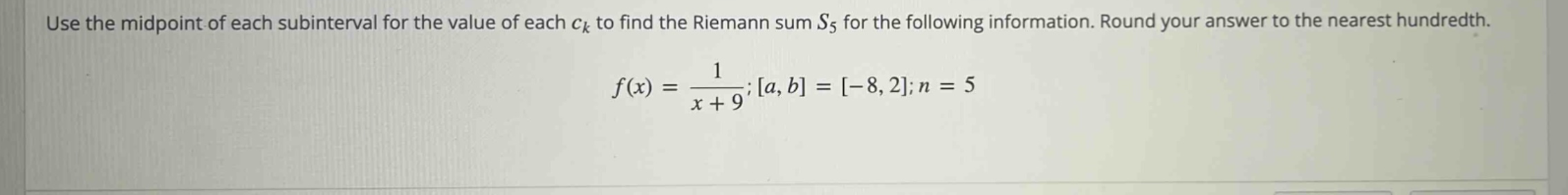 use the midpoint of each subinterval for the value of each ck to find the riemann sum s5 for the following information. round your answer to the nearest hundredth. f(x) = 1/(x + 9); a, b = -8, 2; n = 5