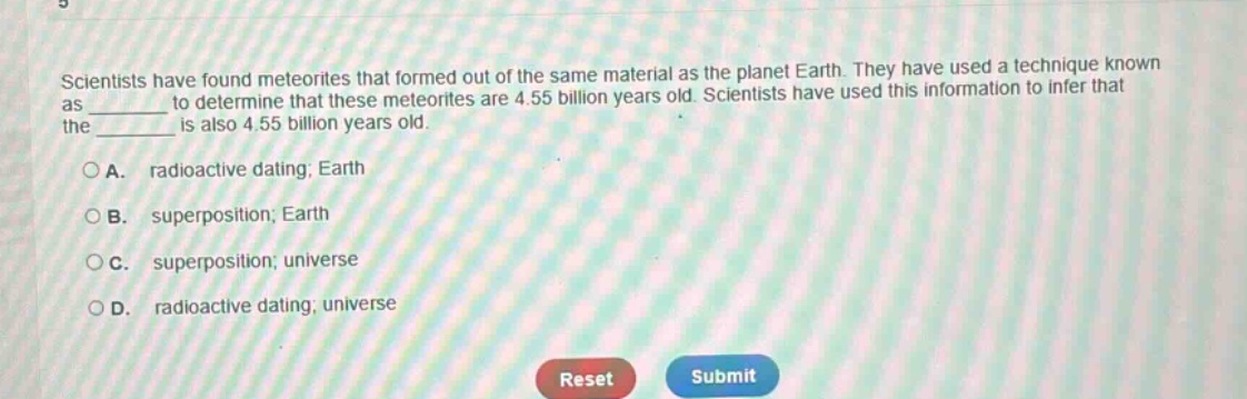 scientists have found meteorites that formed out of the same material as the planet earth. they have used a technique known as ______ to determine that these meteorites are 4.55 billion years old. scientists have used this information to infer that the ______ is also 4.55 billion years old. a. radioactive dating; earth b. superposition; earth c. superposition; universe d. radioactive dating; universe
