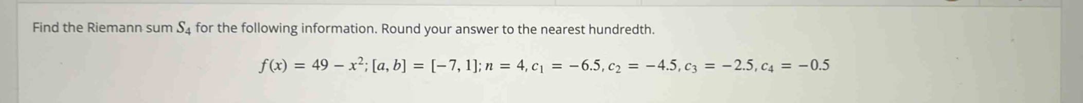 find the riemann sum s4 for the following information. round your answer to the nearest hundredth. f(x)=49 - x²;a,b=-7,1;n = 4,c1=-6.5,c2=-4.5,c3=-2.5,c4=-0.5