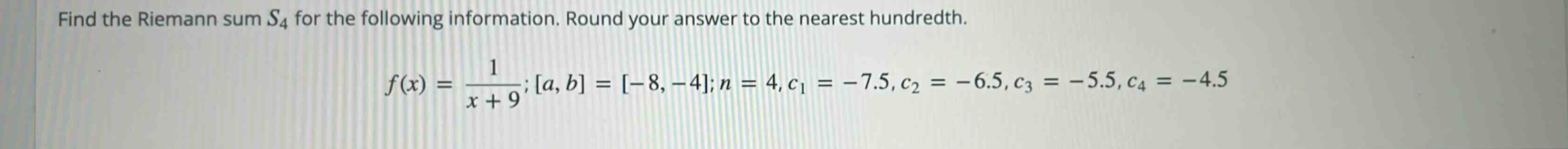 find the riemann sum s4 for the following information. round your answer to the nearest hundredth. f(x) = 1/(x + 9); a, b = -8, -4; n = 4, c1 = -7.5, c2 = -6.5, c3 = -5.5, c4 = -4.5