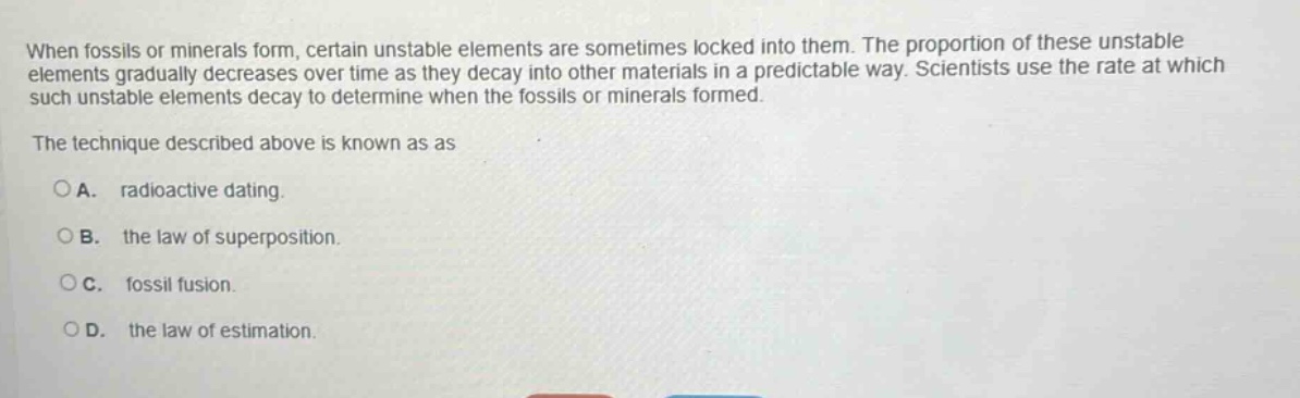 when fossils or minerals form, certain unstable elements are sometimes locked into them. the proportion of these unstable elements gradually decreases over time as they decay into other materials in a predictable way. scientists use the rate at which such unstable elements decay to determine when the fossils or minerals formed. the technique described above is known as as\na. radioactive dating.\nb. the law of superposition.\nc. fossil fusion.\nd. the law of estimation.
