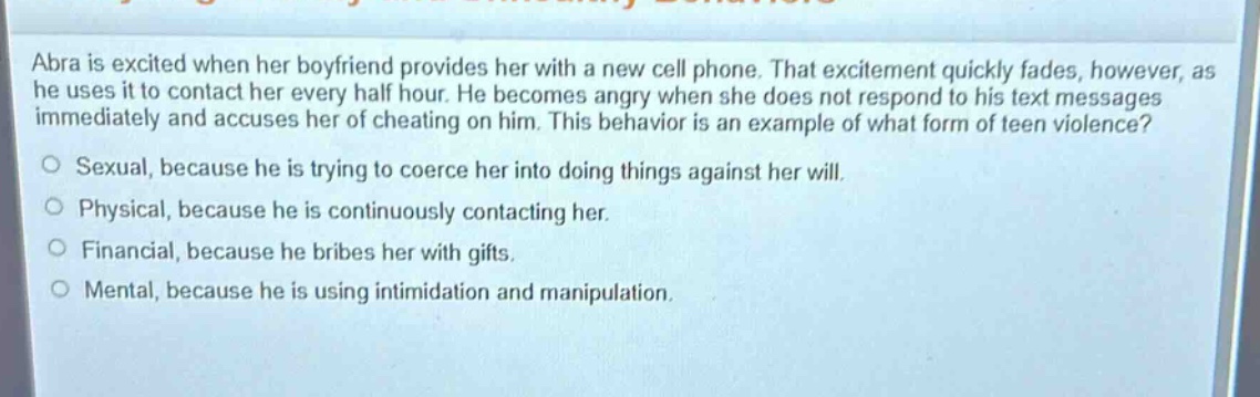 abra is excited when her boyfriend provides her with a new cell phone. that excitement quickly fades, however, as he uses it to contact her every half hour. he becomes angry when she does not respond to his text messages immediately and accuses her of cheating on him. this behavior is an example of what form of teen violence?\no sexual, because he is trying to coerce her into doing things against her will.\no physical, because he is continuously contacting her.\no financial, because he bribes her with gifts.\no mental, because he is using intimidation and manipulation.