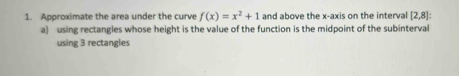 1. approximate the area under the curve f(x) = x² + 1 and above the x - axis on the interval 2,8: a) using rectangles whose height is the value of the function is the midpoint of the subinterval using 3 rectangles
