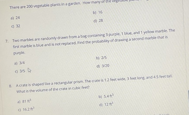 there are 200 vegetable plants in a garden. a) 24 b) 16 c) 32 d) 28 7. two marbles are randomly drawn from a bag containing 3 purple, 1 blue, and 1 yellow marble. the first marble is blue and is not replaced. find the probability of drawing a second marble that is purple. a) 3/4 b) 2/5 c) 3/5 d) 3/20 8. a crate is shaped like a rectangular prism. the crate is 1.2 feet wide, 3 feet long, and 4.5 feet tall. what is the volume of the crate in cubic feet? a) 81 ft³ b) 5.4 ft³ c) 16.2 ft³ d) 12 ft³