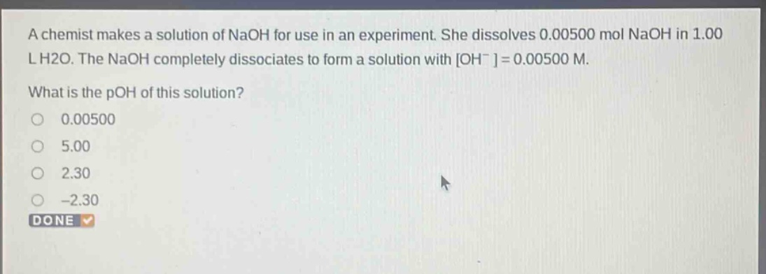 a chemist makes a solution of naoh for use in an experiment. she dissolves 0.00500 mol naoh in 1.00 l h2o. the naoh completely dissociates to form a solution with oh- = 0.00500 m. what is the poh of this solution? 0.00500 5.00 2.30 -2.30 done