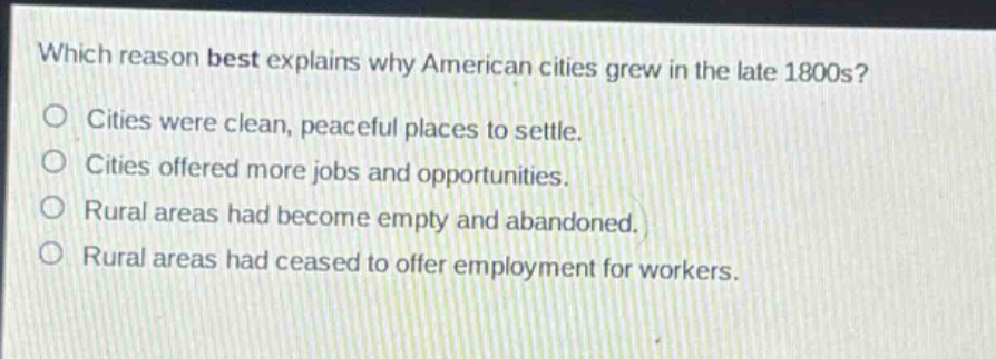 which reason best explains why american cities grew in the late 1800s?\ncities were clean, peaceful places to settle.\ncities offered more jobs and opportunities.\nrural areas had become empty and abandoned.\nrural areas had ceased to offer employment for workers.