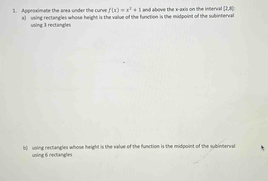 1. approximate the area under the curve f(x)=x² + 1 and above the x - axis on the interval 2,8: a) using rectangles whose height is the value of the function is the midpoint of the subinterval using 3 rectangles b) using rectangles whose height is the value of the function is the midpoint of the subinterval using 6 rectangles
