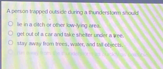 a person trapped outside during a thunderstorm should\nlie in a ditch or other low - lying area.\nget out of a car and take shelter under a tree.\nstay away from trees, water, and tall objects.\nrun away from the thunderstorm as quickly as possible.
