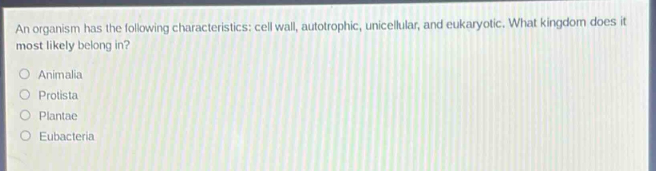 an organism has the following characteristics: cell wall, autotrophic, unicellular, and eukaryotic. what kingdom does it most likely belong in?\nanimalia\nprotista\nplantae\neubacteria