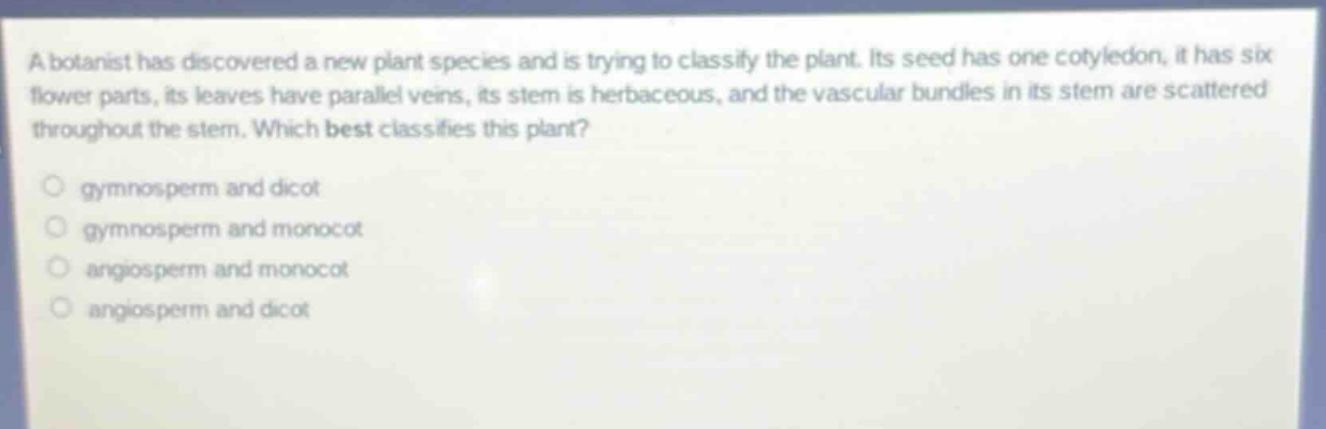a botanist has discovered a new plant species and is trying to classify the plant. its seed has one cotyledon, it has six flower parts, its leaves have parallel veins, its stem is herbaceous, and the vascular bundles in its stem are scattered throughout the stem. which best classifies this plant?\n\n gymnosperm and dicot\n gymnosperm and monocot\n angiosperm and monocot\n angiosperm and dicot