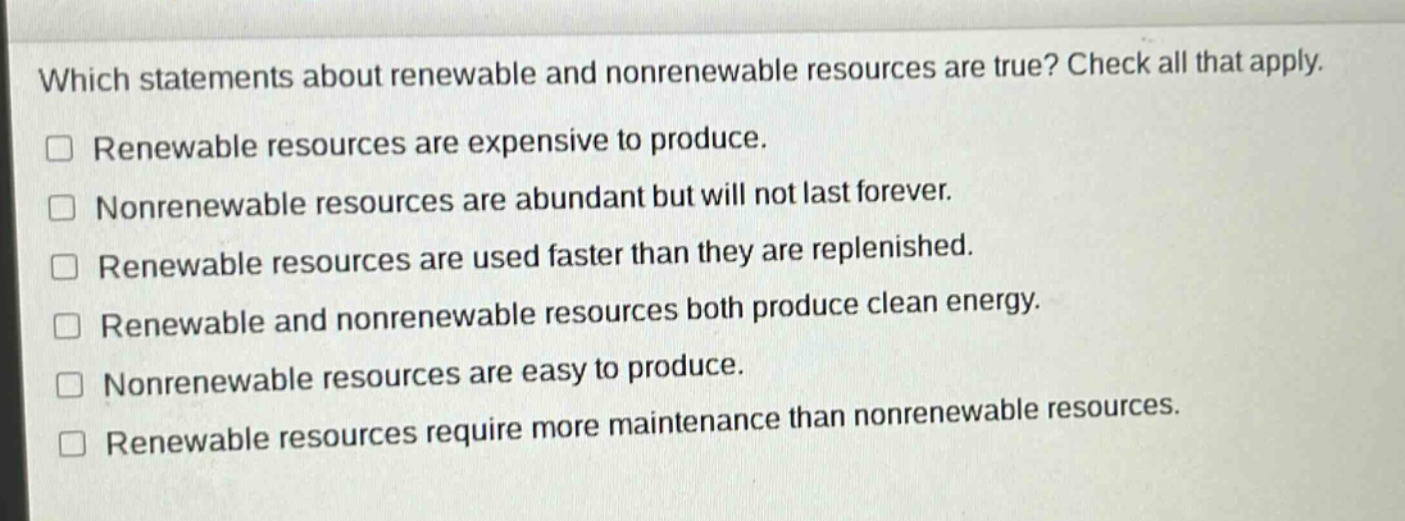 which statements about renewable and nonrenewable resources are true? check all that apply. renewable resources are expensive to produce. nonrenewable resources are abundant but will not last forever. renewable resources are used faster than they are replenished. renewable and nonrenewable resources both produce clean energy. nonrenewable resources are easy to produce. renewable resources require more maintenance than nonrenewable resources.