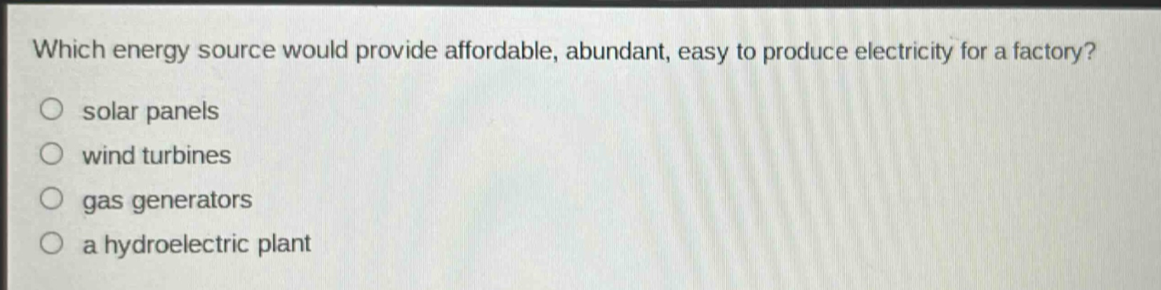 which energy source would provide affordable, abundant, easy to produce electricity for a factory?\no solar panels\no wind turbines\no gas generators\no a hydroelectric plant