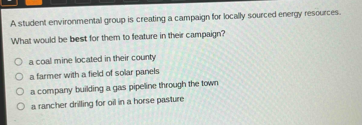 a student environmental group is creating a campaign for locally sourced energy resources. what would be best for them to feature in their campaign? a coal mine located in their county a farmer with a field of solar panels a company building a gas pipeline through the town a rancher drilling for oil in a horse pasture