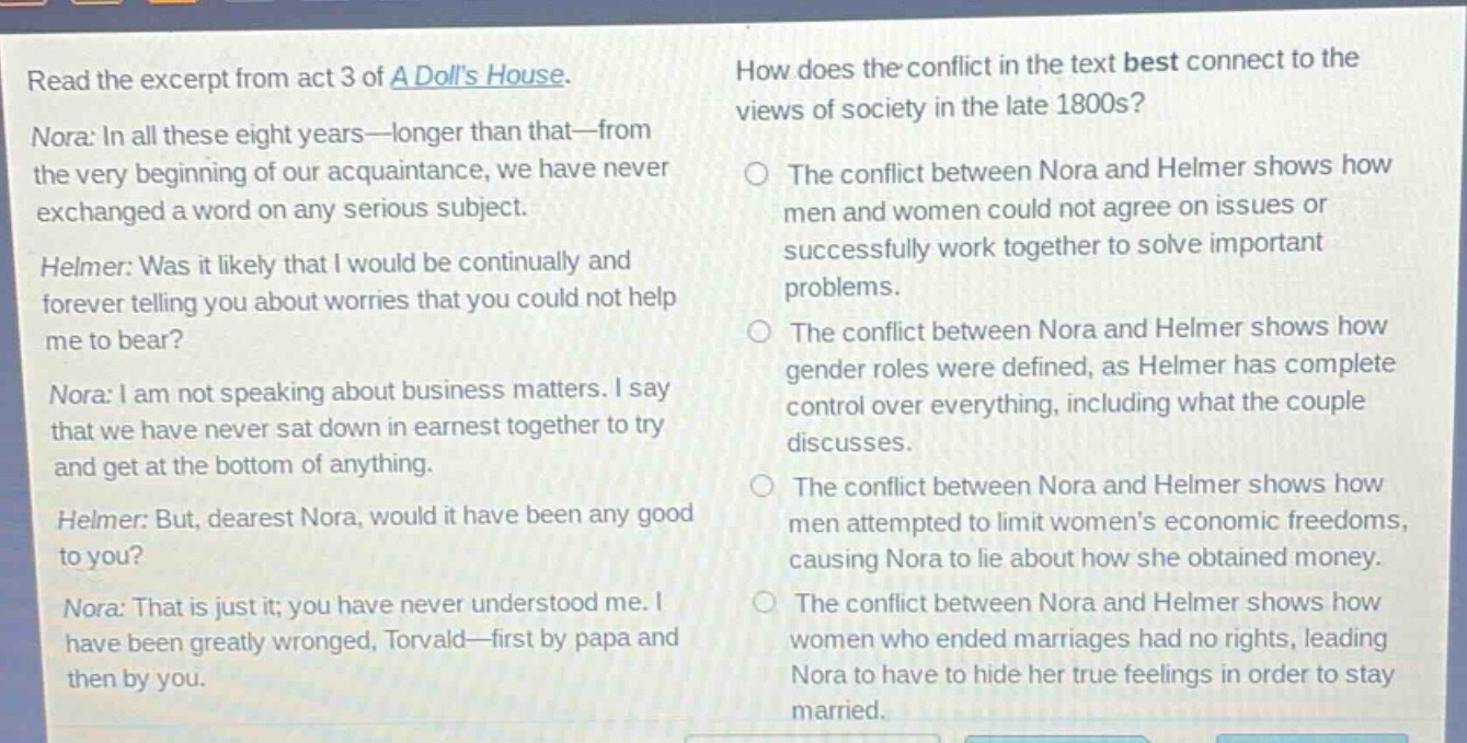 read the excerpt from act 3 of a dolls house. nora: in all these eight years—longer than that—from the very beginning of our acquaintance, we have never exchanged a word on any serious subject. helmer: was it likely that i would be continually and forever telling you about worries that you could not help me to bear? nora: i am not speaking about business matters. i say that we have never sat down in earnest together to try and get at the bottom of anything. helmer: but, dearest nora, would it have been any good to you? nora: that is just it; you have never understood me. i have been greatly wronged, torvald—first by papa and then by you. how does the conflict in the text best connect to the views of society in the late 1800s? the conflict between nora and helmer shows how men and women could not agree on issues or successfully work together to solve important problems. the conflict between nora and helmer shows how gender roles were defined, as helmer has complete control over everything, including what the couple discusses. the conflict between nora and helmer shows how men attempted to limit womens economic freedoms, causing nora to lie about how she obtained money. the conflict between nora and helmer shows how women who ended marriages had no rights, leading nora to have to hide her true feelings in order to stay married.