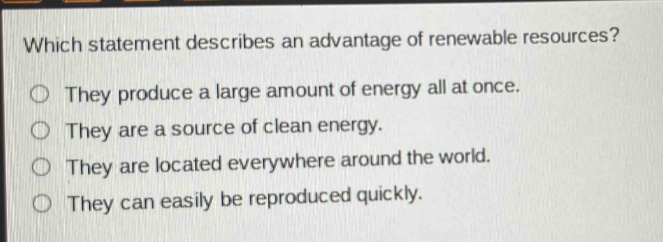 which statement describes an advantage of renewable resources? they produce a large amount of energy all at once. they are a source of clean energy. they are located everywhere around the world. they can easily be reproduced quickly.