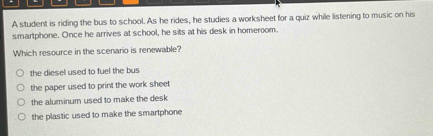 a student is riding the bus to school. as he rides, he studies a worksheet for a quiz while listening to music on his smartphone. once he arrives at school, he sits at his desk in homeroom. which resource in the scenario is renewable? the diesel used to fuel the bus the paper used to print the work sheet the aluminum used to make the desk the plastic used to make the smartphone