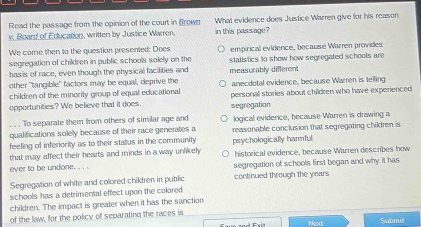 read the passage from the opinion of the court in brown v. board of education, written by justice warren. we come then to the question presented: does segregation of children in public schools solely on the basis of race, even though the physical facilities and other \tangible\ factors may be equal, deprive the children of the minority group of equal educational opportunities? we believe that it does. ... to separate them from others of similar age and qualifications solely because of their race generates a feeling of inferiority as to their status in the community that may affect their hearts and minds in a way unlikely ever to be undone. ... segregation of white and colored children in public schools has a detrimental effect upon the colored children. the impact is greater when it has the sanction of the law, for the policy of separating the races is what evidence does justice warren give for his reason in this passage? empirical evidence, because warren provides statistics to show how segregated schools are measurably different anecdotal evidence, because warren is telling personal stories about children who have experienced segregation logical evidence, because warren is drawing a reasonable conclusion that segregating children is psychologically harmful historical evidence, because warren describes how segregation of schools first began and why it has continued through the years