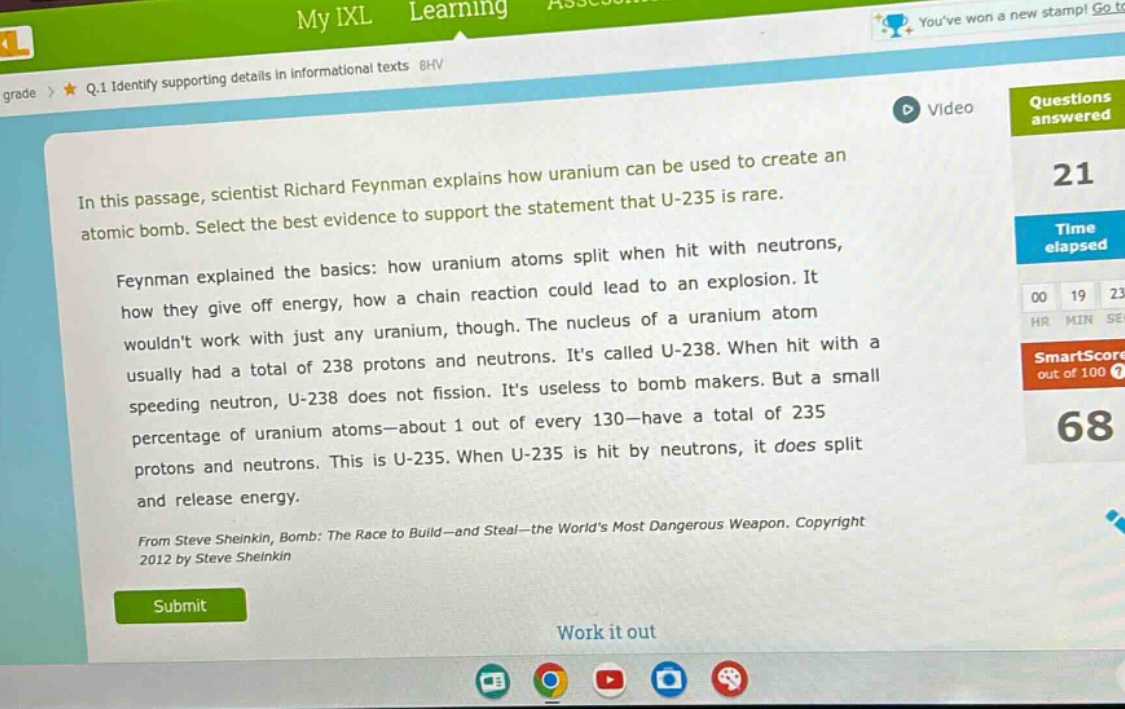 in this passage, scientist richard feynman explains how uranium can be used to create an atomic bomb. select the best evidence to support the statement that u - 235 is rare. feynman explained the basics: how uranium atoms split when hit with neutrons, how they give off energy, how a chain reaction could lead to an explosion. it wouldnt work with just any uranium, though. the nucleus of a uranium atom usually had a total of 238 protons and neutrons. its called u - 238. when hit with a speeding neutron, u - 238 does not fission. its useless to bomb makers. but a small percentage of uranium atoms—about 1 out of every 130—have a total of 235 protons and neutrons. this is u - 235. when u - 235 is hit by neutrons, it does split and release energy. from steve sheinkin, bomb: the race to build—and steal—the worlds most dangerous weapon. copyright 2012 by steve sheinkin