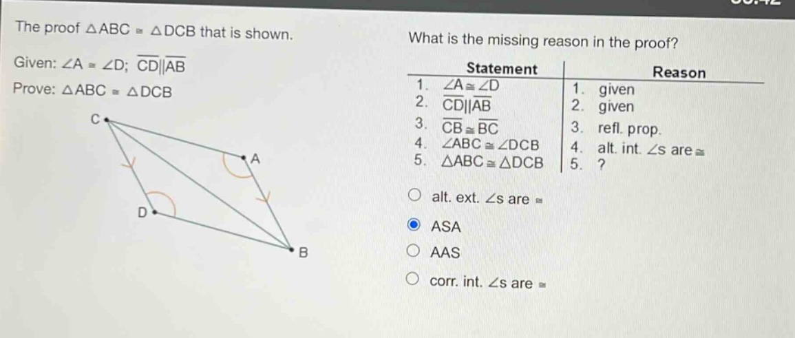 the proof △abc≅△dcb that is shown. given: ∠a≅∠d; cd||ab prove: △abc≅△dcb what is the missing reason in the proof? statement reason 1. ∠a≅∠d 1. given 2. cd||ab 2. given 3. cb≅bc 3. refl. prop. 4. ∠abc≅∠dcb 4. alt. int. ∠s are ≅ 5. △abc≅△dcb 5.? alt. ext. ∠s are ≅ asa aas corr. int. ∠s are ≅