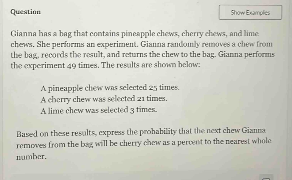 question\ngianna has a bag that contains pineapple chews, cherry chews, and lime chews. she performs an experiment. gianna randomly removes a chew from the bag, records the result, and returns the chew to the bag. gianna performs the experiment 49 times. the results are shown below:\na pineapple chew was selected 25 times.\na cherry chew was selected 21 times.\na lime chew was selected 3 times.\nbased on these results, express the probability that the next chew gianna removes from the bag will be cherry chew as a percent to the nearest whole number.