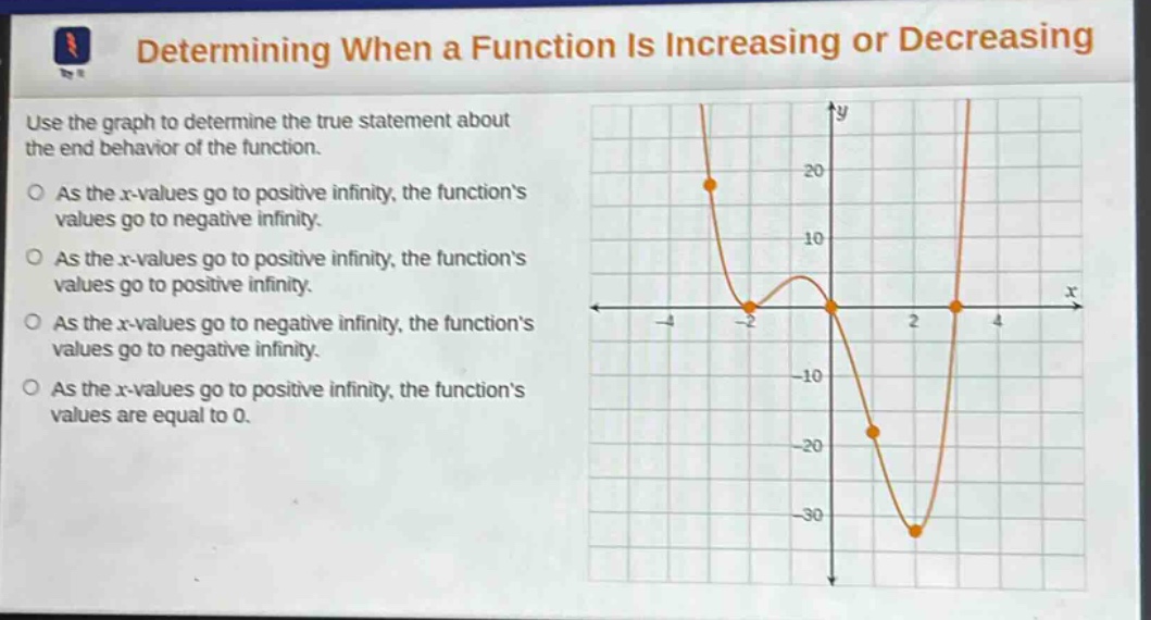 determining when a function is increasing or decreasing\nuse the graph to determine the true statement about the end - behavior of the function.\nas the x - values go to positive infinity, the function’s values go to negative infinity.\nas the x - values go to positive infinity, the function’s values go to positive infinity.\nas the x - values go to negative infinity, the function’s values go to negative infinity.\nas the x - values go to positive infinity, the function’s values are equal to 0.
