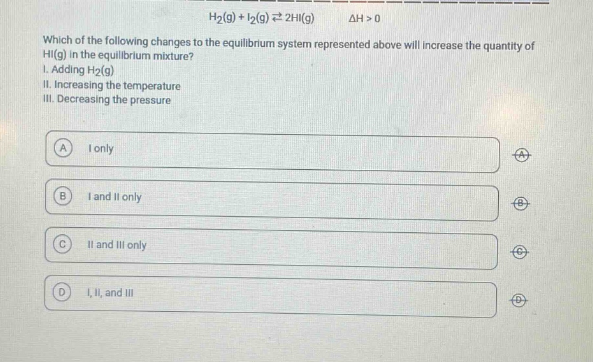 h2(g) + i2(g) ⇌ 2hi(g) δh > 0\nwhich of the following changes to the equilibrium system represented above will increase the quantity of hi(g) in the equilibrium mixture?\ni. adding h2(g)\nii. increasing the temperature\niii. decreasing the pressure\na i only\nb i and ii only\nc ii and iii only\nd i, ii, and iii