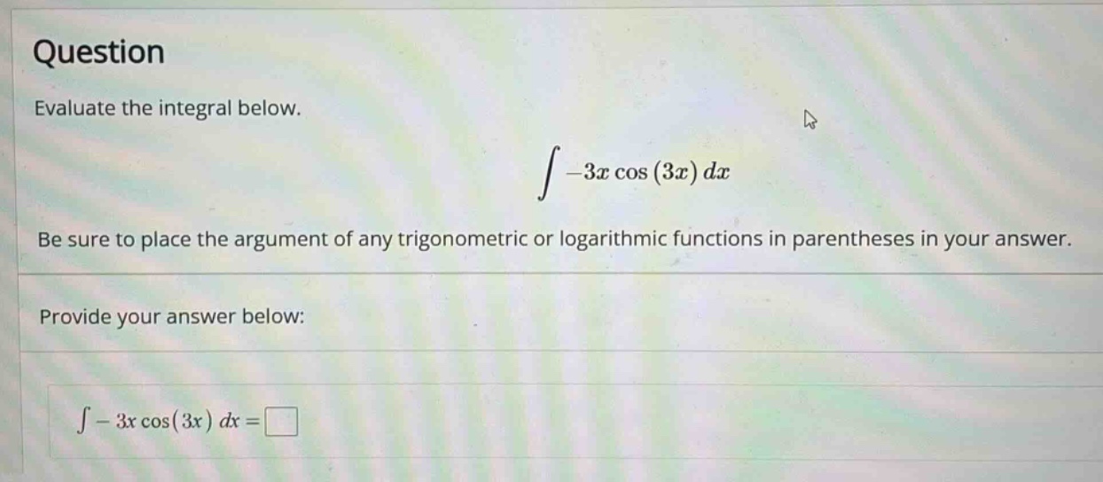 question evaluate the integral below. ∫ - 3x cos(3x) dx be sure to place the argument of any trigonometric or logarithmic functions in parentheses in your answer. provide your answer below: ∫ - 3x cos(3x) dx =